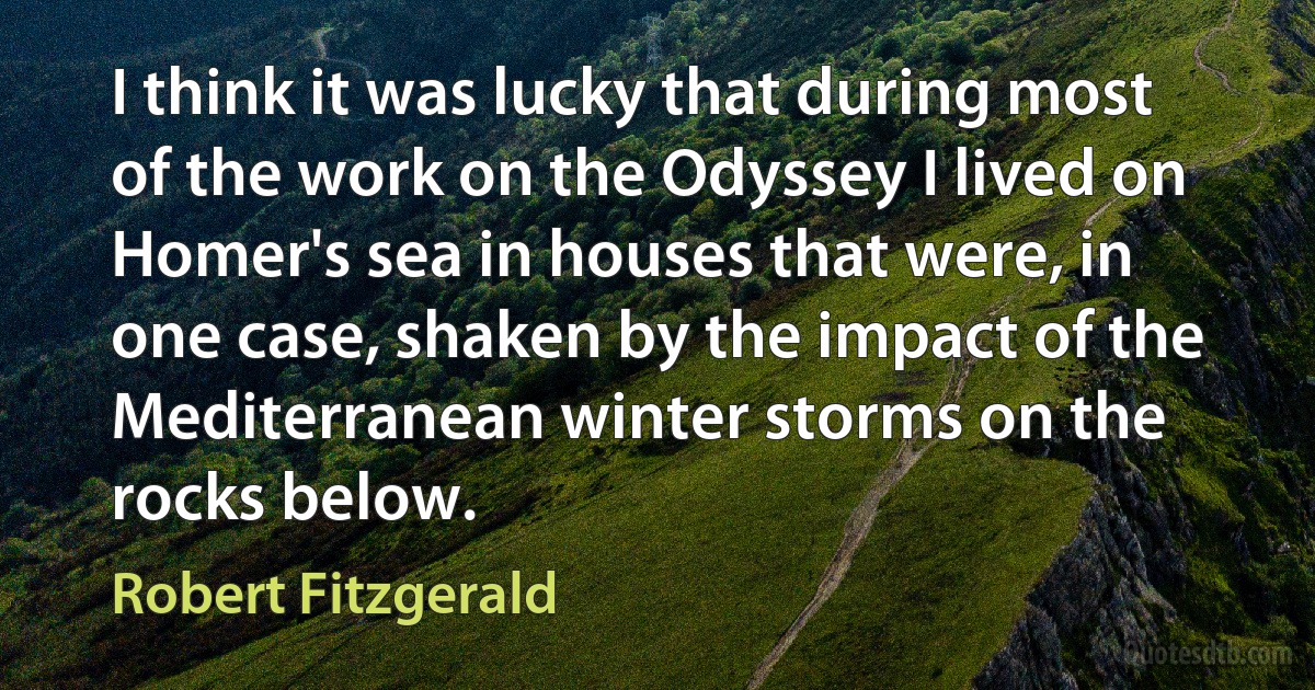 I think it was lucky that during most of the work on the Odyssey I lived on Homer's sea in houses that were, in one case, shaken by the impact of the Mediterranean winter storms on the rocks below. (Robert Fitzgerald)