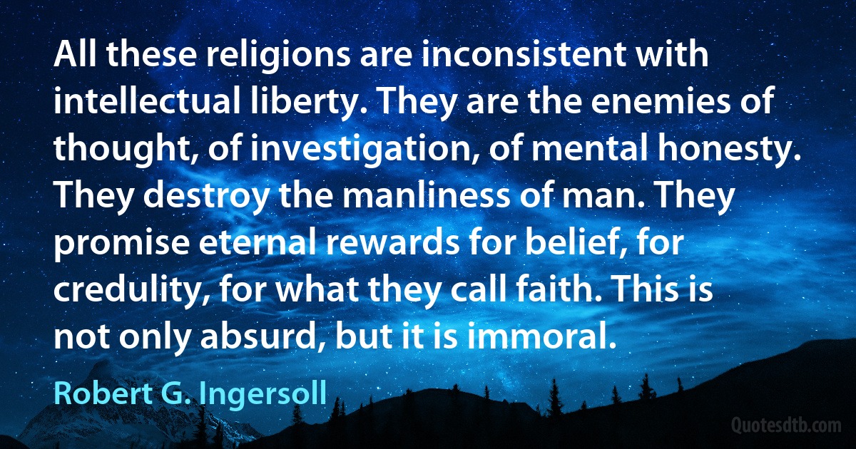 All these religions are inconsistent with intellectual liberty. They are the enemies of thought, of investigation, of mental honesty. They destroy the manliness of man. They promise eternal rewards for belief, for credulity, for what they call faith. This is not only absurd, but it is immoral. (Robert G. Ingersoll)