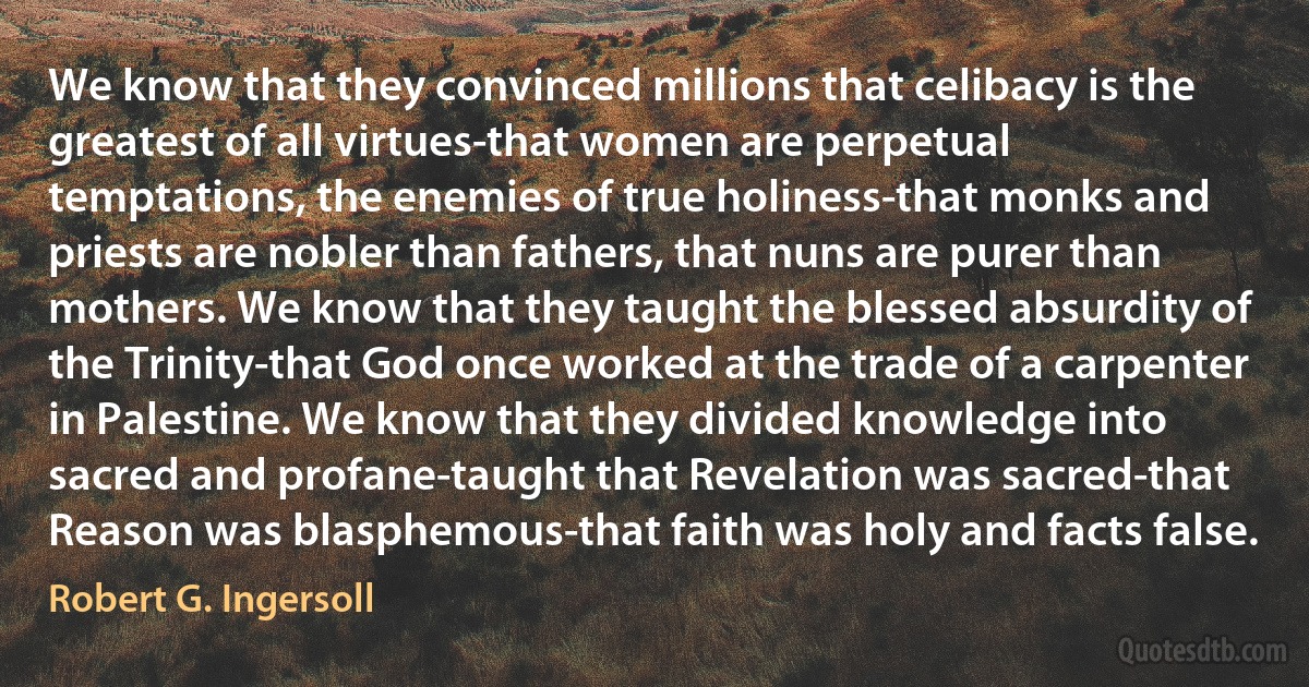 We know that they convinced millions that celibacy is the greatest of all virtues-that women are perpetual temptations, the enemies of true holiness-that monks and priests are nobler than fathers, that nuns are purer than mothers. We know that they taught the blessed absurdity of the Trinity-that God once worked at the trade of a carpenter in Palestine. We know that they divided knowledge into sacred and profane-taught that Revelation was sacred-that Reason was blasphemous-that faith was holy and facts false. (Robert G. Ingersoll)