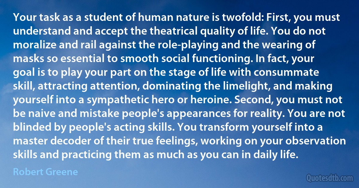 Your task as a student of human nature is twofold: First, you must understand and accept the theatrical quality of life. You do not moralize and rail against the role-playing and the wearing of masks so essential to smooth social functioning. In fact, your goal is to play your part on the stage of life with consummate skill, attracting attention, dominating the limelight, and making yourself into a sympathetic hero or heroine. Second, you must not be naive and mistake people's appearances for reality. You are not blinded by people's acting skills. You transform yourself into a master decoder of their true feelings, working on your observation skills and practicing them as much as you can in daily life. (Robert Greene)