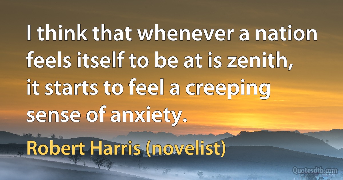 I think that whenever a nation feels itself to be at is zenith, it starts to feel a creeping sense of anxiety. (Robert Harris (novelist))