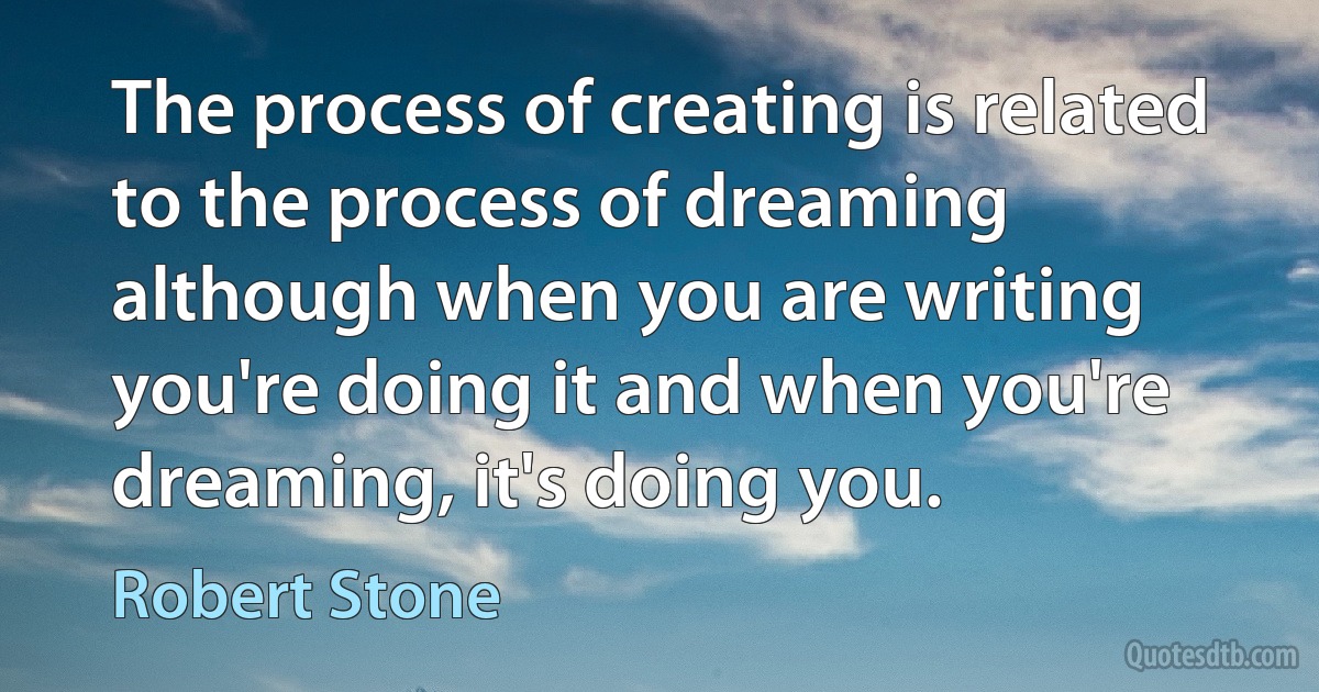 The process of creating is related to the process of dreaming although when you are writing you're doing it and when you're dreaming, it's doing you. (Robert Stone)