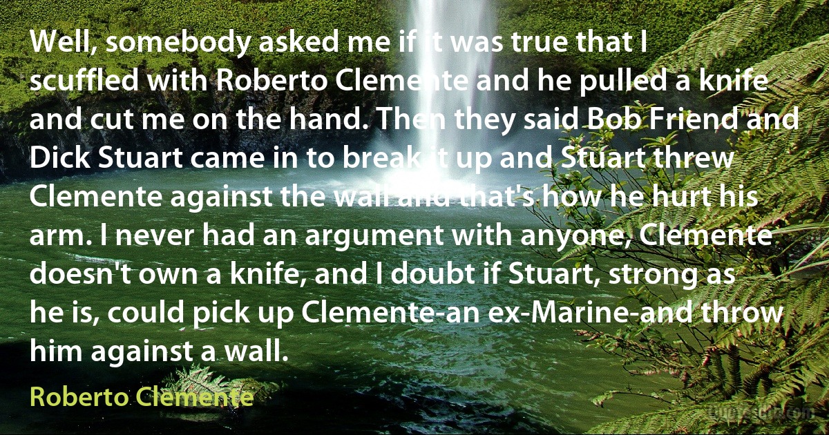 Well, somebody asked me if it was true that I scuffled with Roberto Clemente and he pulled a knife and cut me on the hand. Then they said Bob Friend and Dick Stuart came in to break it up and Stuart threw Clemente against the wall and that's how he hurt his arm. I never had an argument with anyone, Clemente doesn't own a knife, and I doubt if Stuart, strong as he is, could pick up Clemente-an ex-Marine-and throw him against a wall. (Roberto Clemente)