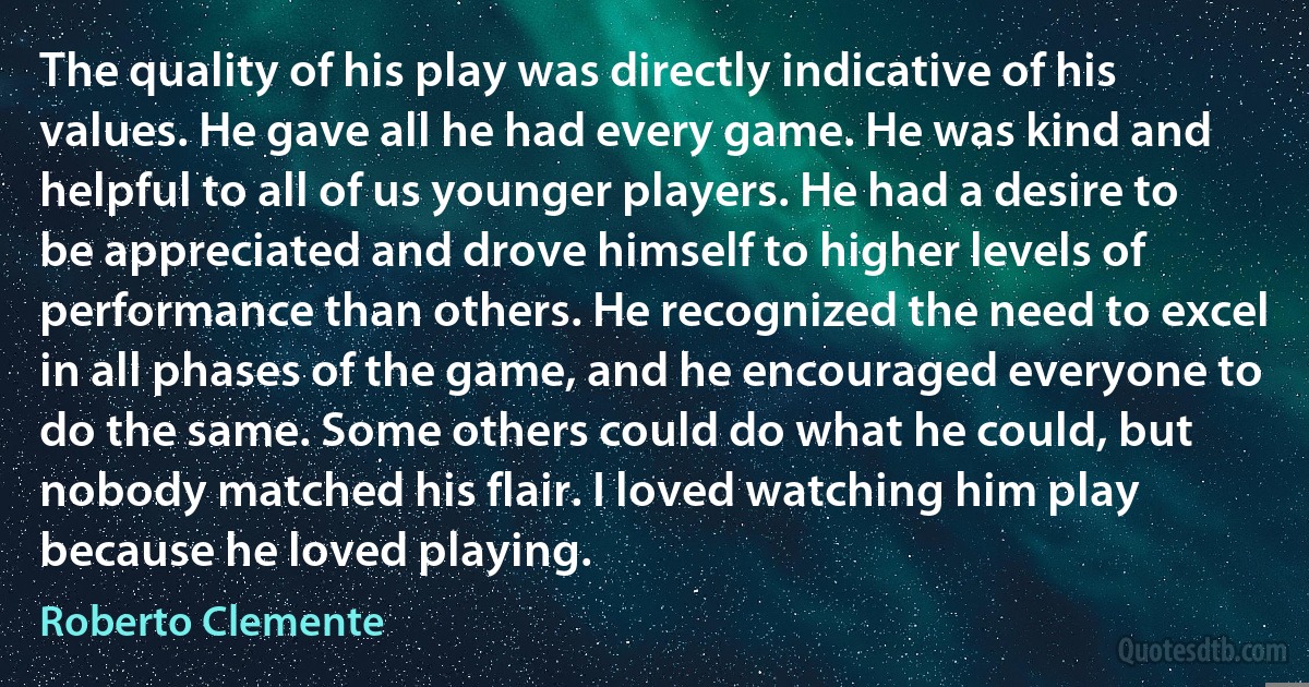 The quality of his play was directly indicative of his values. He gave all he had every game. He was kind and helpful to all of us younger players. He had a desire to be appreciated and drove himself to higher levels of performance than others. He recognized the need to excel in all phases of the game, and he encouraged everyone to do the same. Some others could do what he could, but nobody matched his flair. I loved watching him play because he loved playing. (Roberto Clemente)