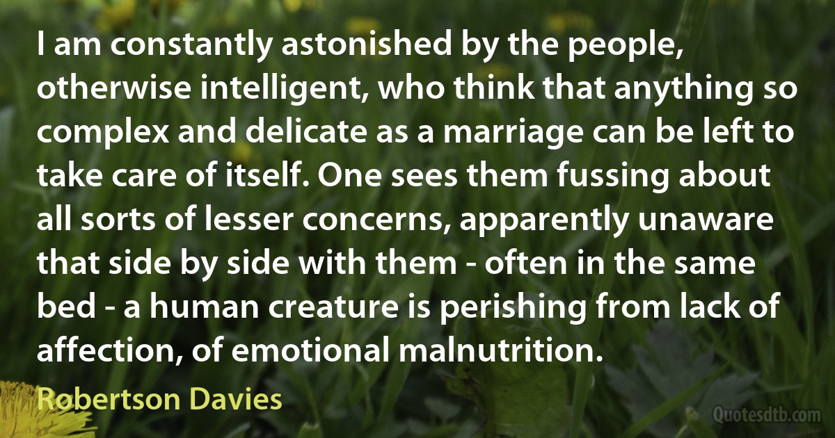 I am constantly astonished by the people, otherwise intelligent, who think that anything so complex and delicate as a marriage can be left to take care of itself. One sees them fussing about all sorts of lesser concerns, apparently unaware that side by side with them - often in the same bed - a human creature is perishing from lack of affection, of emotional malnutrition. (Robertson Davies)