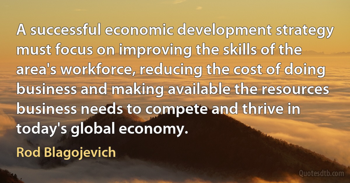 A successful economic development strategy must focus on improving the skills of the area's workforce, reducing the cost of doing business and making available the resources business needs to compete and thrive in today's global economy. (Rod Blagojevich)