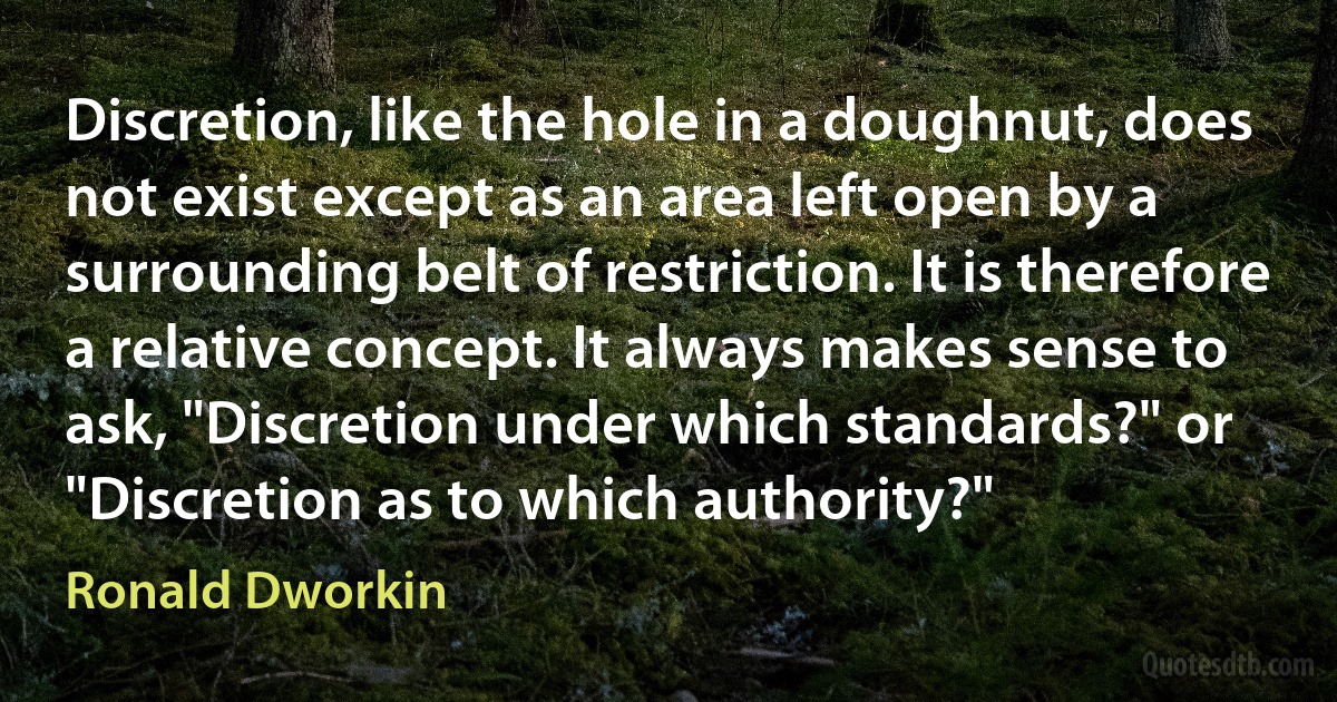 Discretion, like the hole in a doughnut, does not exist except as an area left open by a surrounding belt of restriction. It is therefore a relative concept. It always makes sense to ask, "Discretion under which standards?" or "Discretion as to which authority?" (Ronald Dworkin)