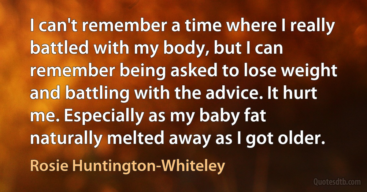 I can't remember a time where I really battled with my body, but I can remember being asked to lose weight and battling with the advice. It hurt me. Especially as my baby fat naturally melted away as I got older. (Rosie Huntington-Whiteley)