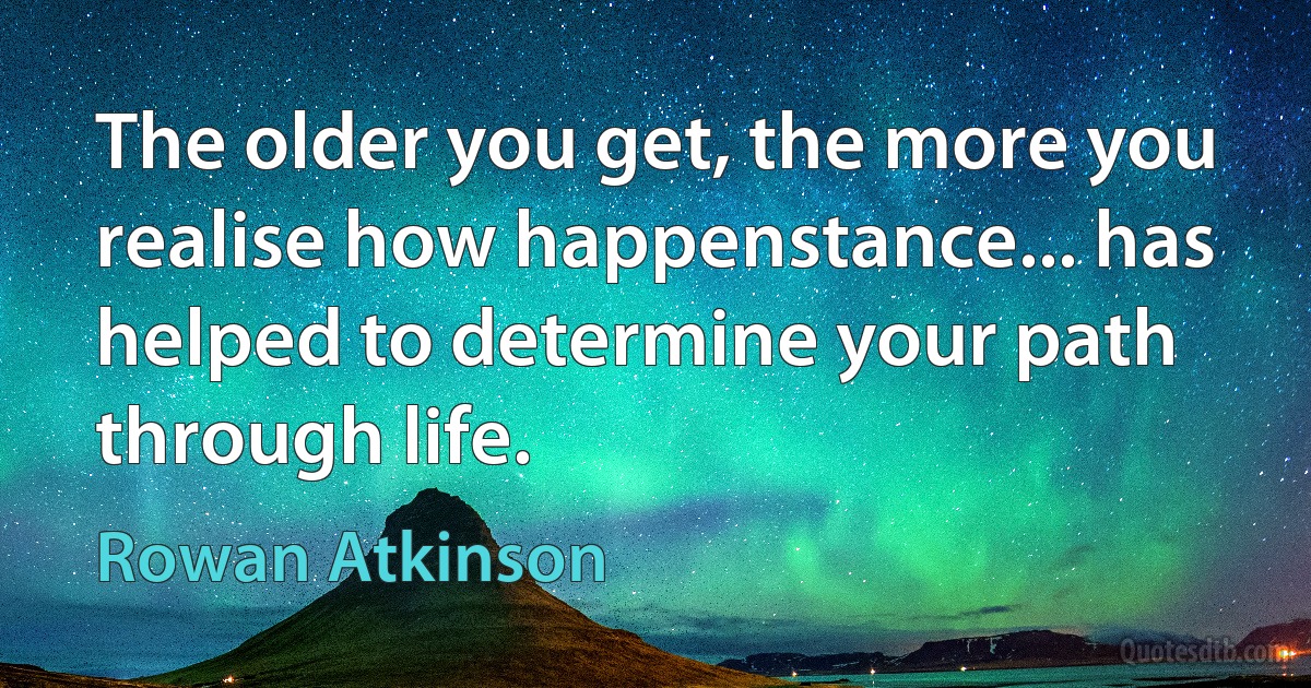 The older you get, the more you realise how happenstance... has helped to determine your path through life. (Rowan Atkinson)