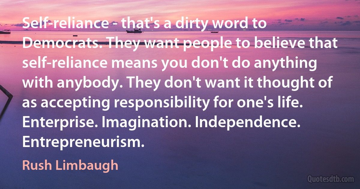 Self-reliance - that's a dirty word to Democrats. They want people to believe that self-reliance means you don't do anything with anybody. They don't want it thought of as accepting responsibility for one's life. Enterprise. Imagination. Independence. Entrepreneurism. (Rush Limbaugh)