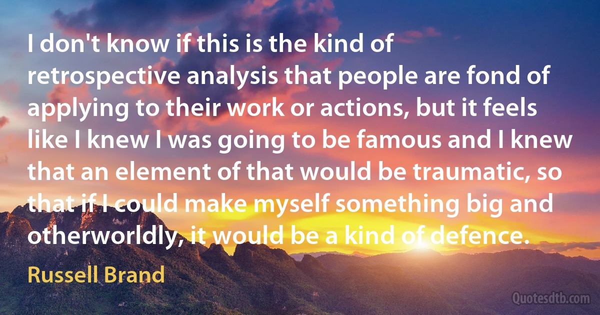 I don't know if this is the kind of retrospective analysis that people are fond of applying to their work or actions, but it feels like I knew I was going to be famous and I knew that an element of that would be traumatic, so that if I could make myself something big and otherworldly, it would be a kind of defence. (Russell Brand)