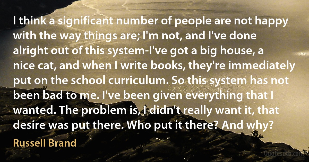 I think a significant number of people are not happy with the way things are; I'm not, and I've done alright out of this system-I've got a big house, a nice cat, and when I write books, they're immediately put on the school curriculum. So this system has not been bad to me. I've been given everything that I wanted. The problem is, I didn't really want it, that desire was put there. Who put it there? And why? (Russell Brand)