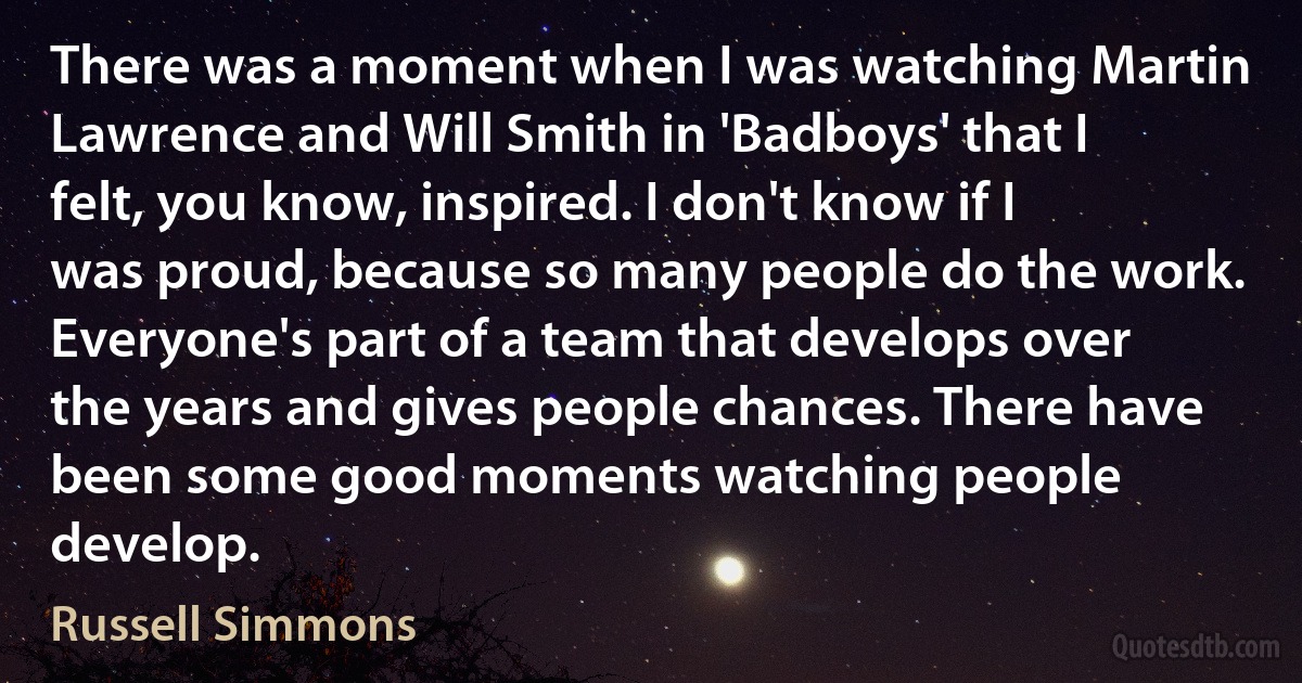 There was a moment when I was watching Martin Lawrence and Will Smith in 'Badboys' that I felt, you know, inspired. I don't know if I was proud, because so many people do the work. Everyone's part of a team that develops over the years and gives people chances. There have been some good moments watching people develop. (Russell Simmons)