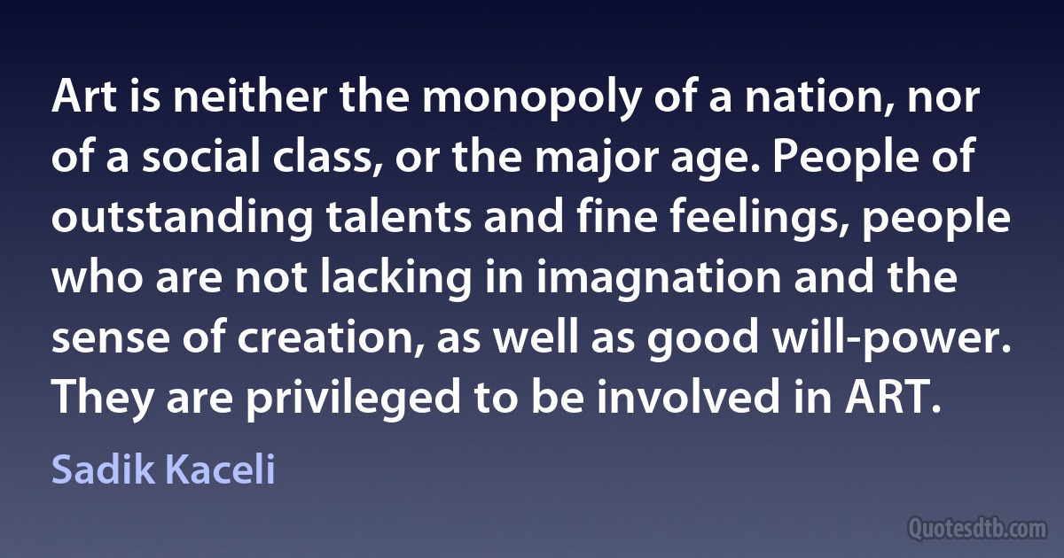 Art is neither the monopoly of a nation, nor of a social class, or the major age. People of outstanding talents and fine feelings, people who are not lacking in imagnation and the sense of creation, as well as good will-power. They are privileged to be involved in ART. (Sadik Kaceli)