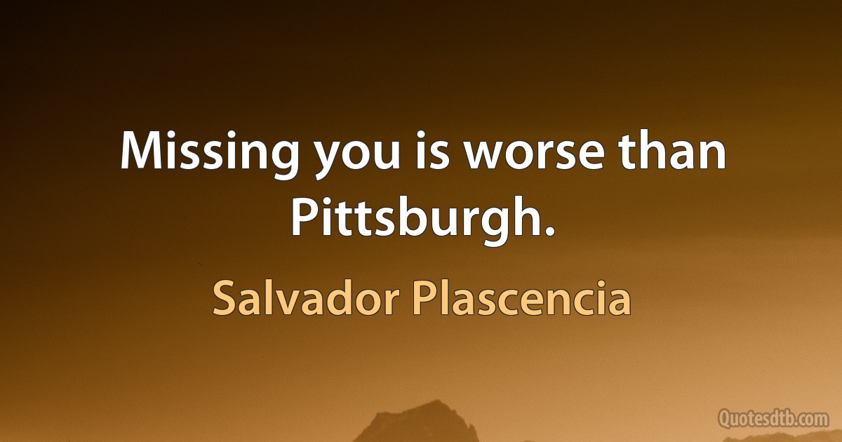 Missing you is worse than Pittsburgh. (Salvador Plascencia)