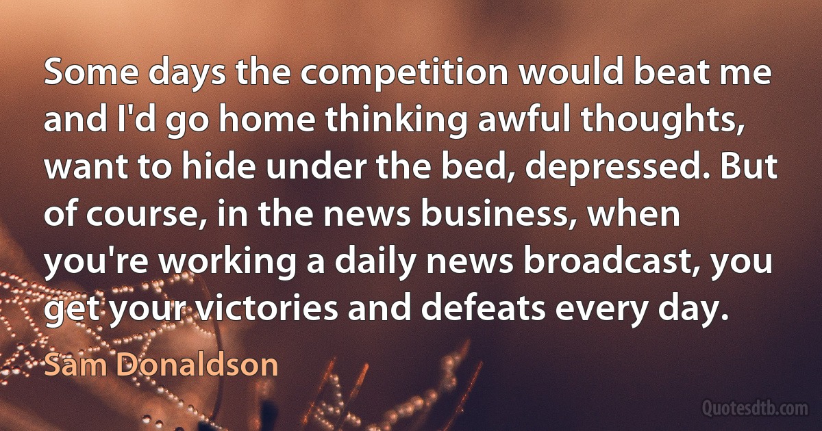 Some days the competition would beat me and I'd go home thinking awful thoughts, want to hide under the bed, depressed. But of course, in the news business, when you're working a daily news broadcast, you get your victories and defeats every day. (Sam Donaldson)