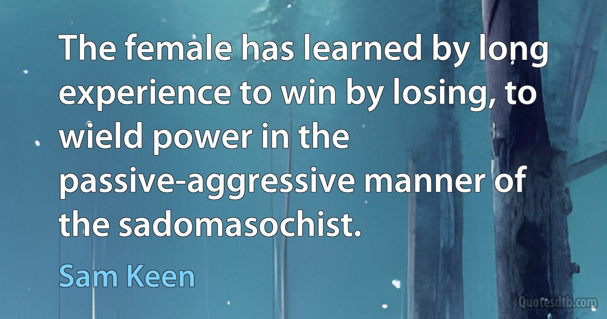 The female has learned by long experience to win by losing, to wield power in the passive-aggressive manner of the sadomasochist. (Sam Keen)