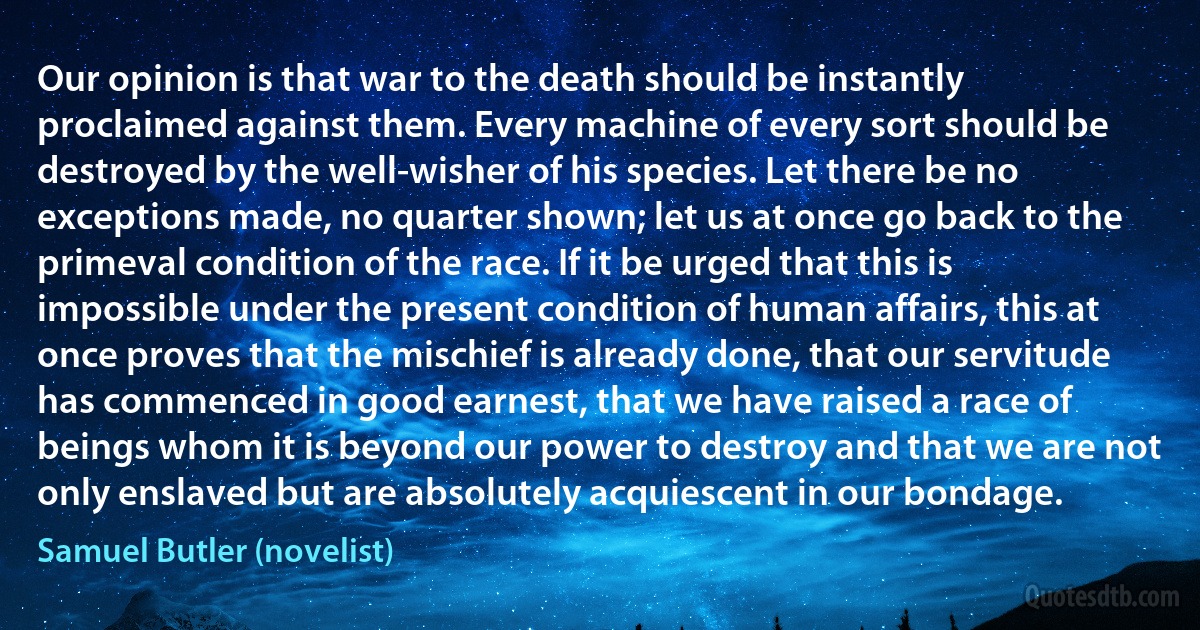 Our opinion is that war to the death should be instantly proclaimed against them. Every machine of every sort should be destroyed by the well-wisher of his species. Let there be no exceptions made, no quarter shown; let us at once go back to the primeval condition of the race. If it be urged that this is impossible under the present condition of human affairs, this at once proves that the mischief is already done, that our servitude has commenced in good earnest, that we have raised a race of beings whom it is beyond our power to destroy and that we are not only enslaved but are absolutely acquiescent in our bondage. (Samuel Butler (novelist))