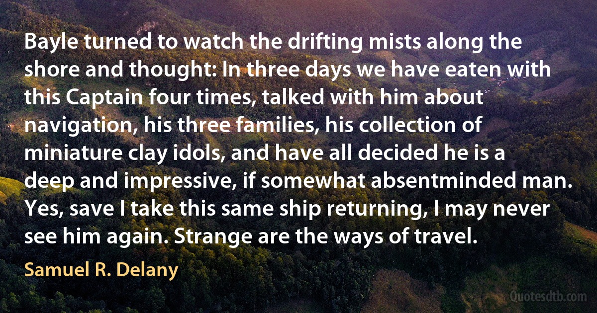 Bayle turned to watch the drifting mists along the shore and thought: In three days we have eaten with this Captain four times, talked with him about navigation, his three families, his collection of miniature clay idols, and have all decided he is a deep and impressive, if somewhat absentminded man. Yes, save I take this same ship returning, I may never see him again. Strange are the ways of travel. (Samuel R. Delany)