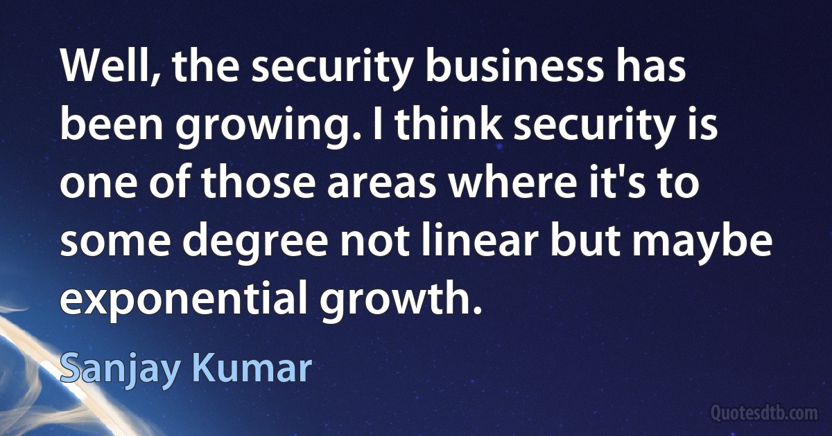 Well, the security business has been growing. I think security is one of those areas where it's to some degree not linear but maybe exponential growth. (Sanjay Kumar)