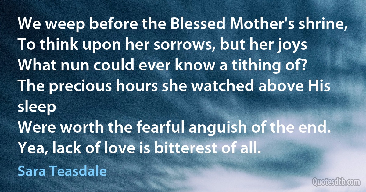 We weep before the Blessed Mother's shrine,
To think upon her sorrows, but her joys
What nun could ever know a tithing of?
The precious hours she watched above His sleep
Were worth the fearful anguish of the end.
Yea, lack of love is bitterest of all. (Sara Teasdale)