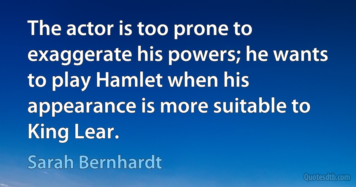 The actor is too prone to exaggerate his powers; he wants to play Hamlet when his appearance is more suitable to King Lear. (Sarah Bernhardt)