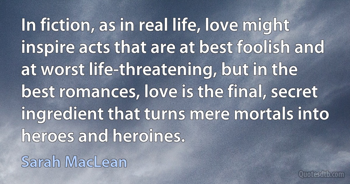 In fiction, as in real life, love might inspire acts that are at best foolish and at worst life-threatening, but in the best romances, love is the final, secret ingredient that turns mere mortals into heroes and heroines. (Sarah MacLean)