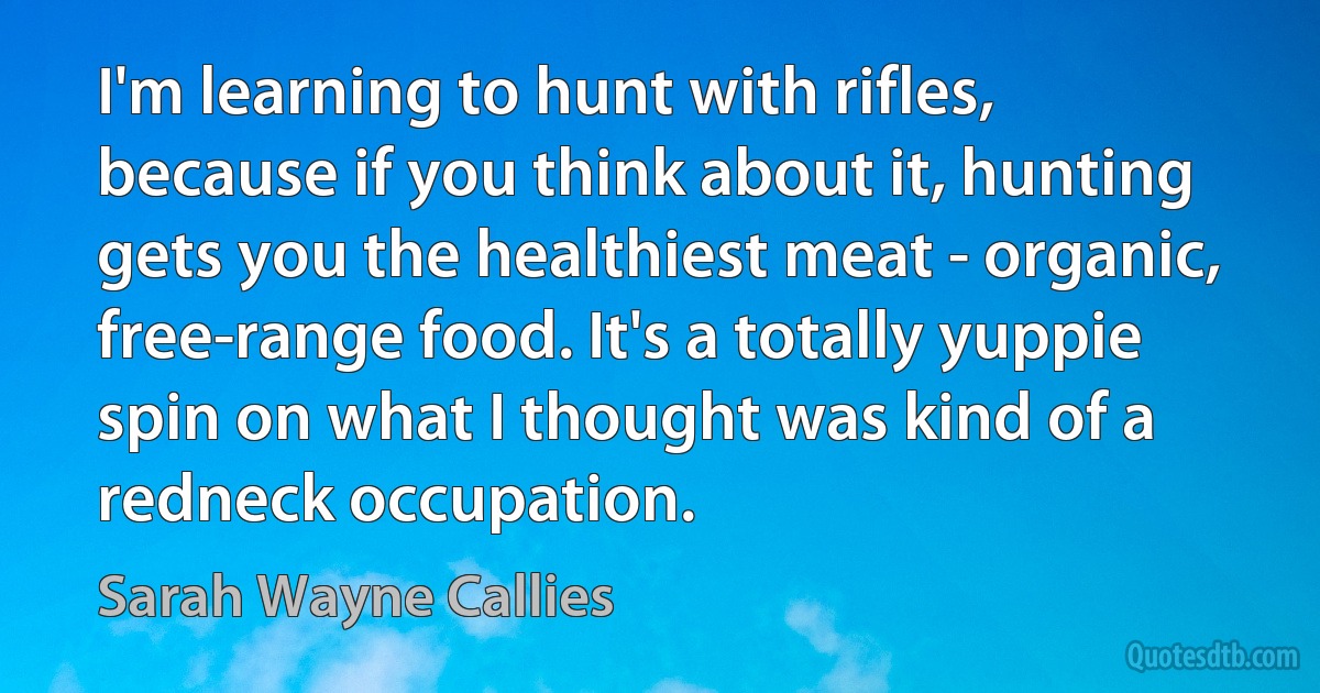 I'm learning to hunt with rifles, because if you think about it, hunting gets you the healthiest meat - organic, free-range food. It's a totally yuppie spin on what I thought was kind of a redneck occupation. (Sarah Wayne Callies)