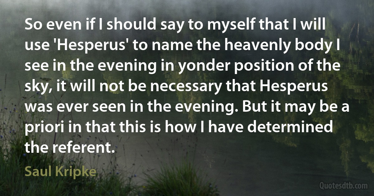 So even if I should say to myself that I will use 'Hesperus' to name the heavenly body I see in the evening in yonder position of the sky, it will not be necessary that Hesperus was ever seen in the evening. But it may be a priori in that this is how I have determined the referent. (Saul Kripke)