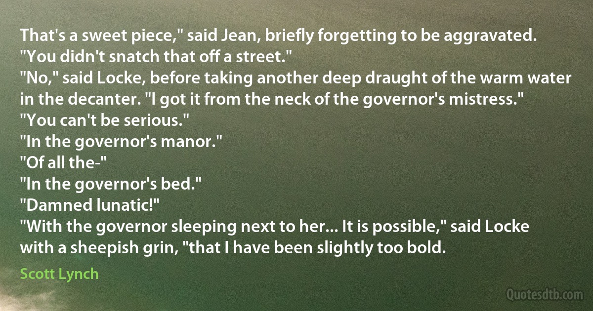 That's a sweet piece," said Jean, briefly forgetting to be aggravated. "You didn't snatch that off a street."
"No," said Locke, before taking another deep draught of the warm water in the decanter. "I got it from the neck of the governor's mistress."
"You can't be serious."
"In the governor's manor."
"Of all the-"
"In the governor's bed."
"Damned lunatic!"
"With the governor sleeping next to her... It is possible," said Locke with a sheepish grin, "that I have been slightly too bold. (Scott Lynch)