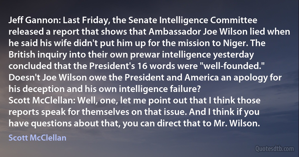 Jeff Gannon: Last Friday, the Senate Intelligence Committee released a report that shows that Ambassador Joe Wilson lied when he said his wife didn't put him up for the mission to Niger. The British inquiry into their own prewar intelligence yesterday concluded that the President's 16 words were "well-founded." Doesn't Joe Wilson owe the President and America an apology for his deception and his own intelligence failure?
Scott McClellan: Well, one, let me point out that I think those reports speak for themselves on that issue. And I think if you have questions about that, you can direct that to Mr. Wilson. (Scott McClellan)