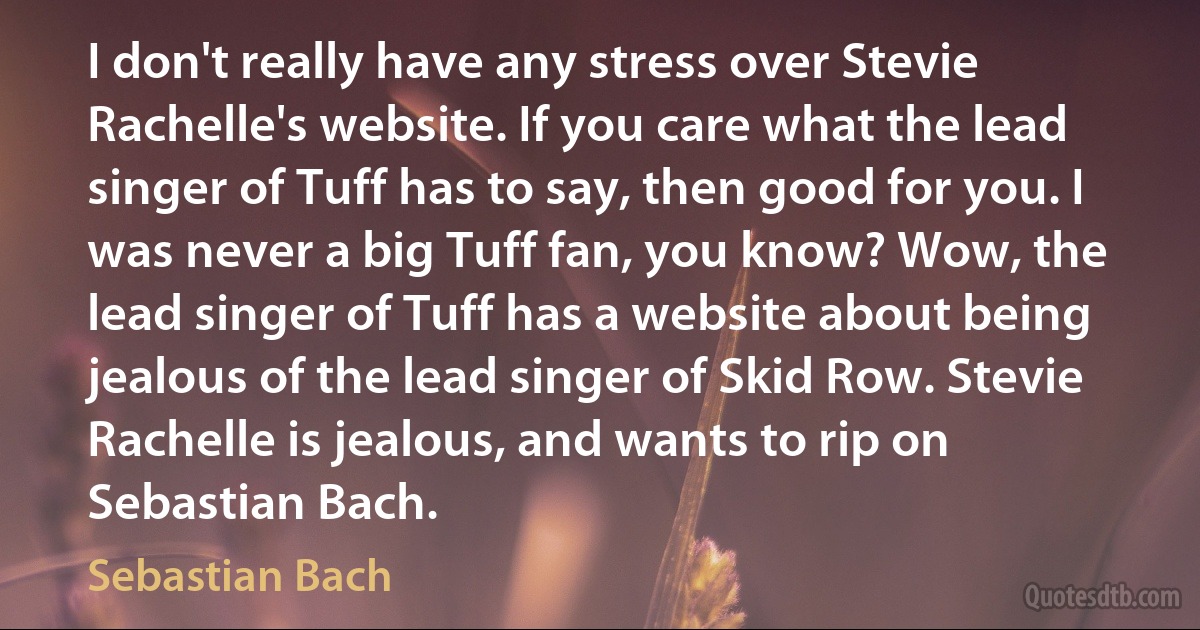 I don't really have any stress over Stevie Rachelle's website. If you care what the lead singer of Tuff has to say, then good for you. I was never a big Tuff fan, you know? Wow, the lead singer of Tuff has a website about being jealous of the lead singer of Skid Row. Stevie Rachelle is jealous, and wants to rip on Sebastian Bach. (Sebastian Bach)