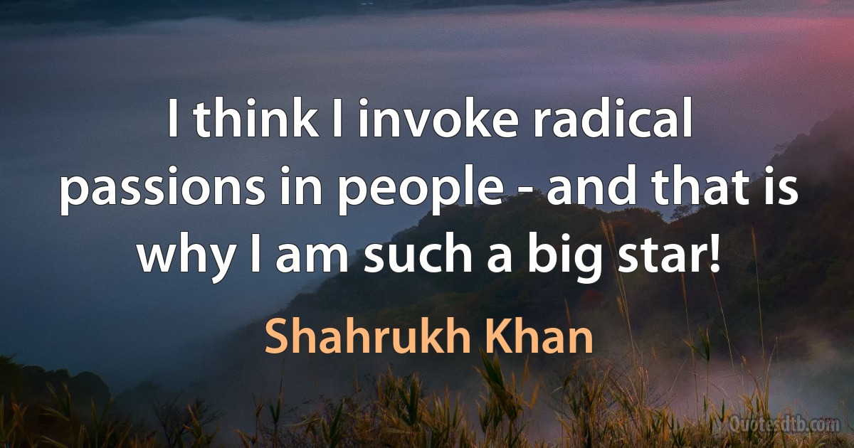 I think I invoke radical passions in people - and that is why I am such a big star! (Shahrukh Khan)