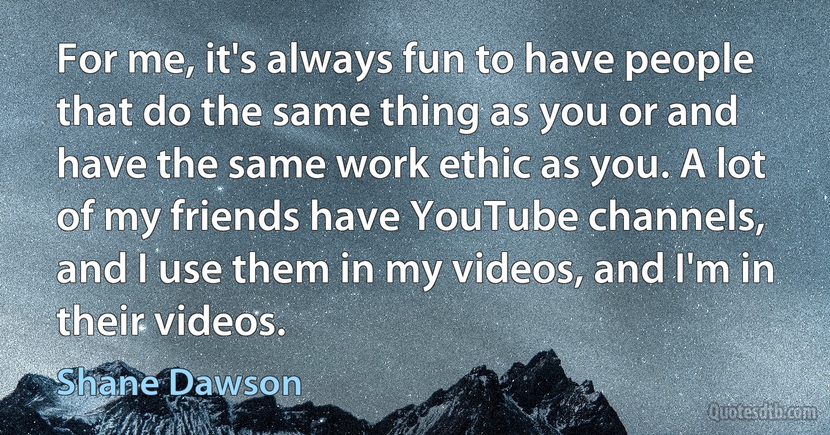 For me, it's always fun to have people that do the same thing as you or and have the same work ethic as you. A lot of my friends have YouTube channels, and I use them in my videos, and I'm in their videos. (Shane Dawson)