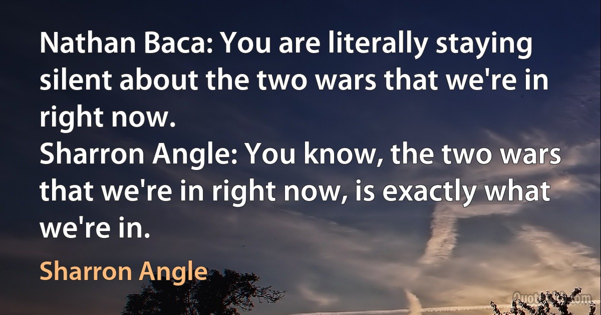 Nathan Baca: You are literally staying silent about the two wars that we're in right now.
Sharron Angle: You know, the two wars that we're in right now, is exactly what we're in. (Sharron Angle)