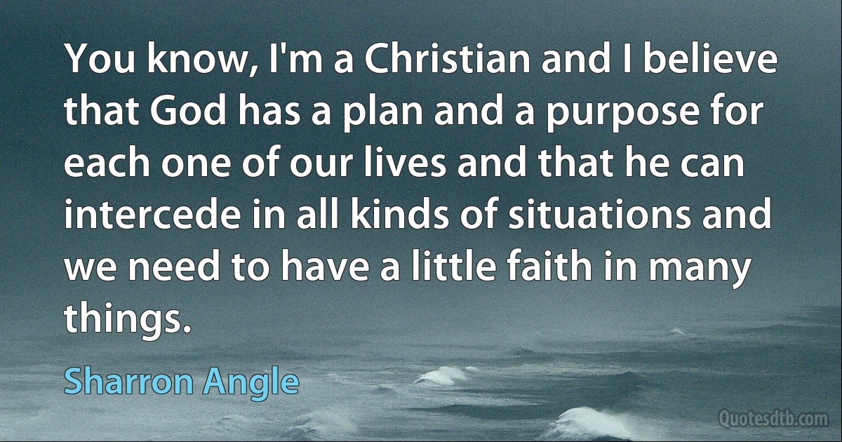 You know, I'm a Christian and I believe that God has a plan and a purpose for each one of our lives and that he can intercede in all kinds of situations and we need to have a little faith in many things. (Sharron Angle)