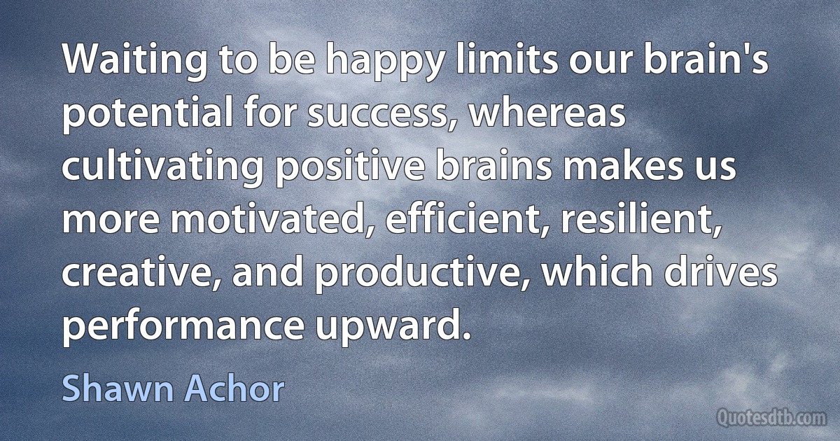 Waiting to be happy limits our brain's potential for success, whereas cultivating positive brains makes us more motivated, efficient, resilient, creative, and productive, which drives performance upward. (Shawn Achor)