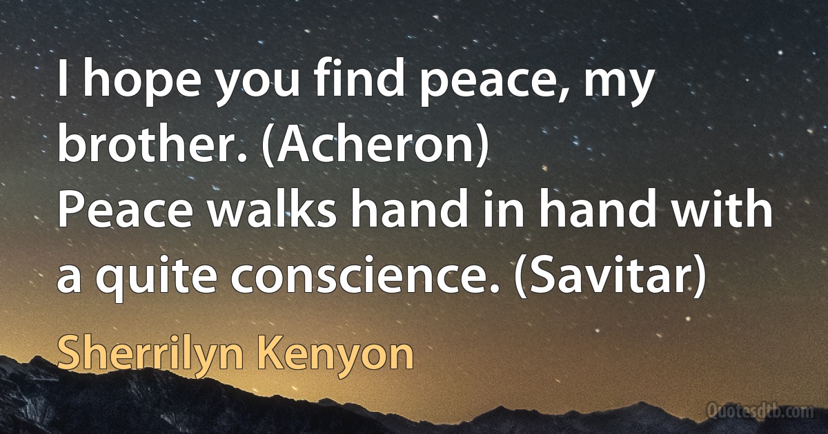 I hope you find peace, my brother. (Acheron)
Peace walks hand in hand with a quite conscience. (Savitar) (Sherrilyn Kenyon)