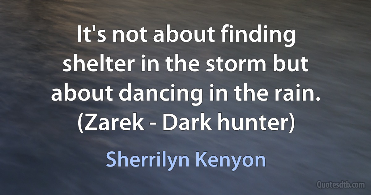 It's not about finding shelter in the storm but about dancing in the rain. (Zarek - Dark hunter) (Sherrilyn Kenyon)