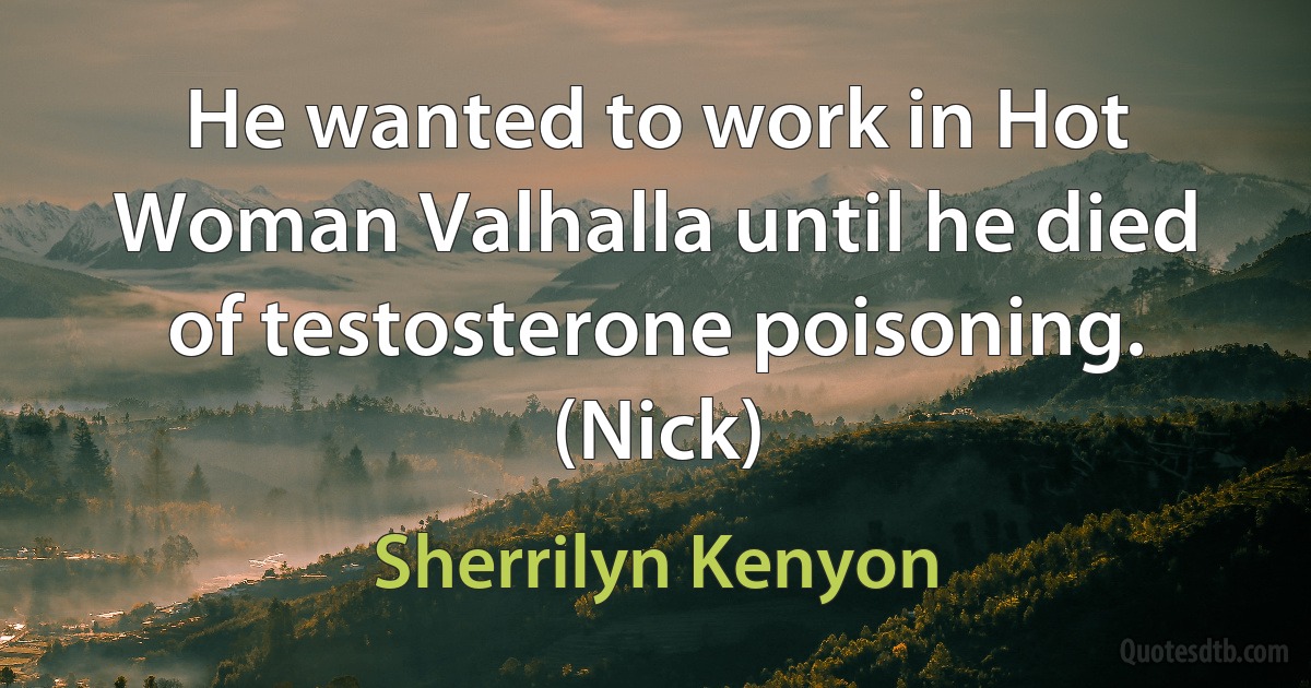 He wanted to work in Hot Woman Valhalla until he died of testosterone poisoning. (Nick) (Sherrilyn Kenyon)