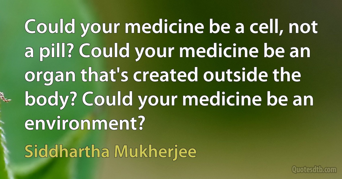 Could your medicine be a cell, not a pill? Could your medicine be an organ that's created outside the body? Could your medicine be an environment? (Siddhartha Mukherjee)