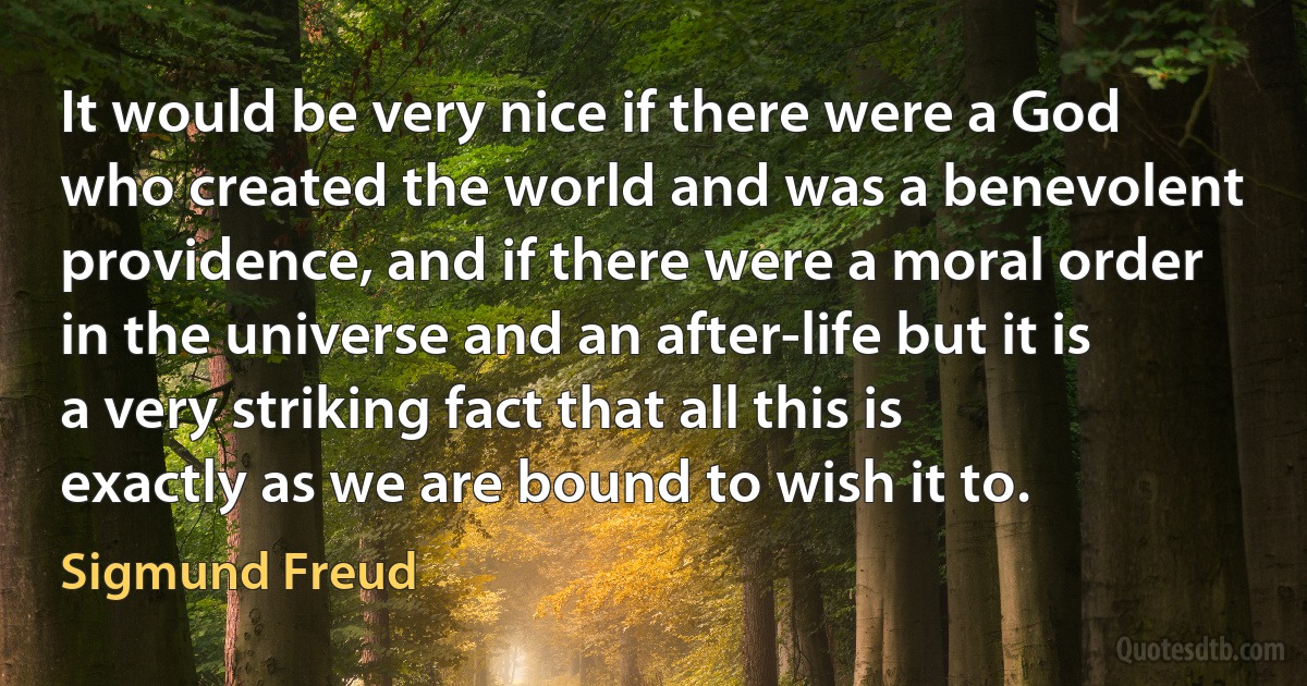 It would be very nice if there were a God who created the world and was a benevolent providence, and if there were a moral order in the universe and an after-life but it is a very striking fact that all this is exactly as we are bound to wish it to. (Sigmund Freud)