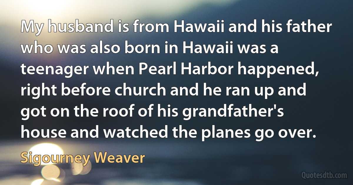 My husband is from Hawaii and his father who was also born in Hawaii was a teenager when Pearl Harbor happened, right before church and he ran up and got on the roof of his grandfather's house and watched the planes go over. (Sigourney Weaver)