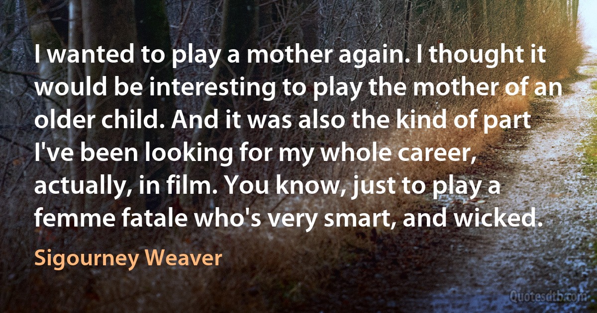 I wanted to play a mother again. I thought it would be interesting to play the mother of an older child. And it was also the kind of part I've been looking for my whole career, actually, in film. You know, just to play a femme fatale who's very smart, and wicked. (Sigourney Weaver)