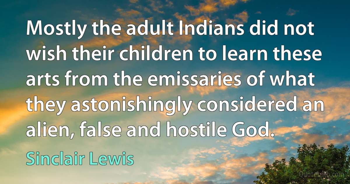 Mostly the adult Indians did not wish their children to learn these arts from the emissaries of what they astonishingly considered an alien, false and hostile God. (Sinclair Lewis)