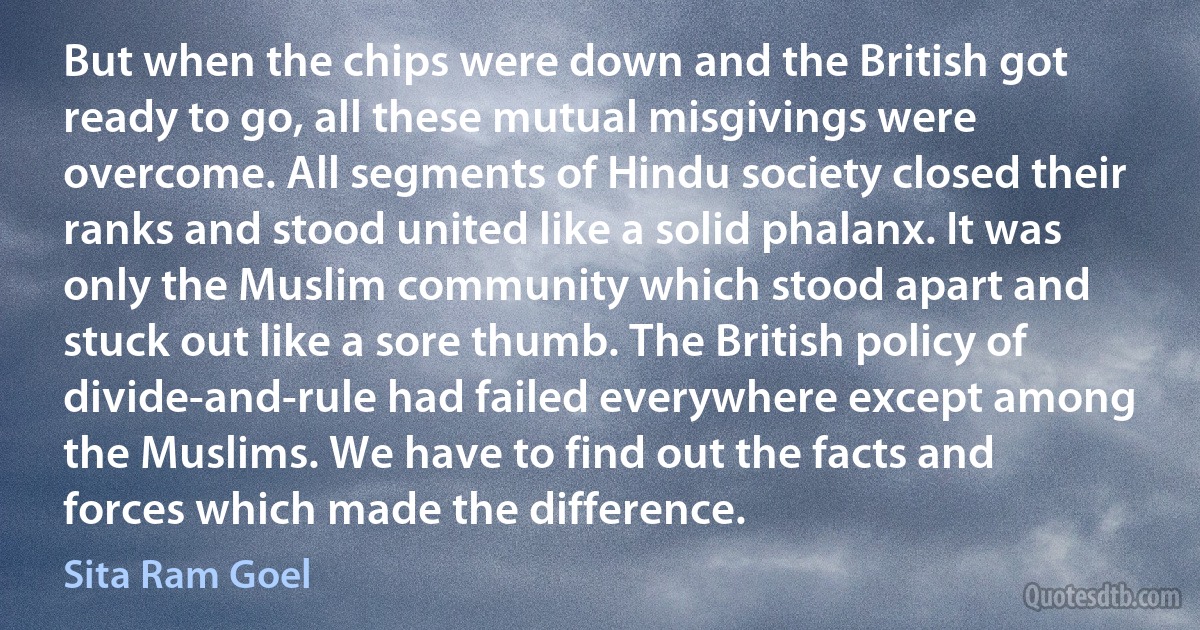 But when the chips were down and the British got ready to go, all these mutual misgivings were overcome. All segments of Hindu society closed their ranks and stood united like a solid phalanx. It was only the Muslim community which stood apart and stuck out like a sore thumb. The British policy of divide-and-rule had failed everywhere except among the Muslims. We have to find out the facts and forces which made the difference. (Sita Ram Goel)