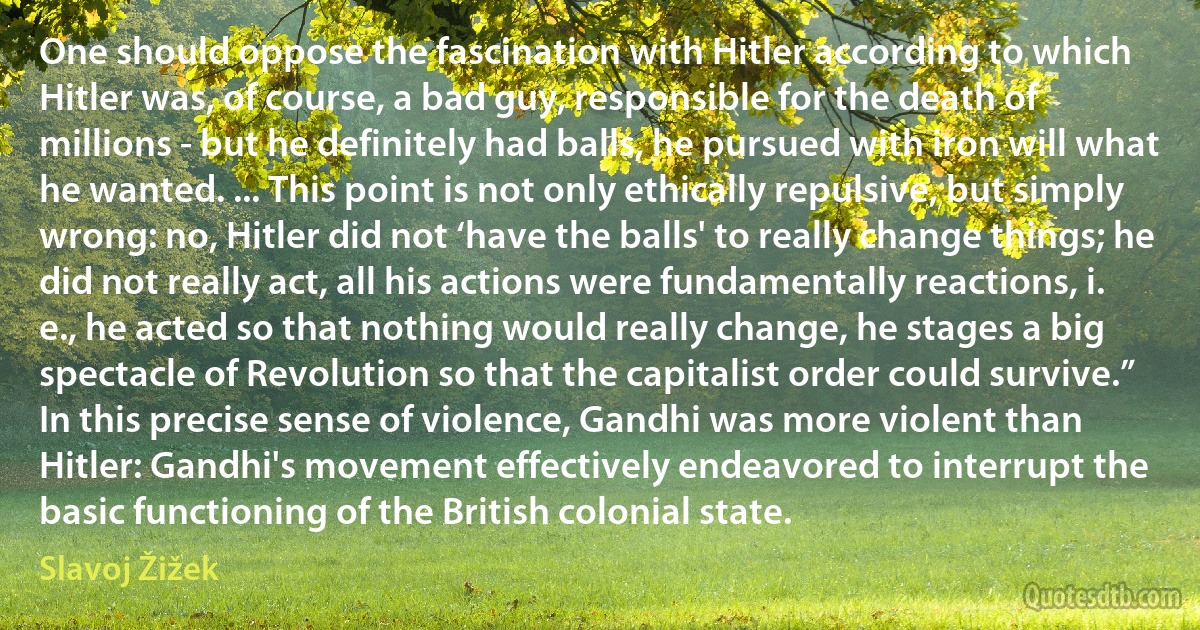 One should oppose the fascination with Hitler according to which Hitler was, of course, a bad guy, responsible for the death of millions - but he definitely had balls, he pursued with iron will what he wanted. ... This point is not only ethically repulsive, but simply wrong: no, Hitler did not ‘have the balls' to really change things; he did not really act, all his actions were fundamentally reactions, i. e., he acted so that nothing would really change, he stages a big spectacle of Revolution so that the capitalist order could survive.”
In this precise sense of violence, Gandhi was more violent than Hitler: Gandhi's movement effectively endeavored to interrupt the basic functioning of the British colonial state. (Slavoj Žižek)