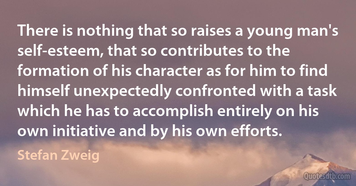 There is nothing that so raises a young man's self-esteem, that so contributes to the formation of his character as for him to find himself unexpectedly confronted with a task which he has to accomplish entirely on his own initiative and by his own efforts. (Stefan Zweig)