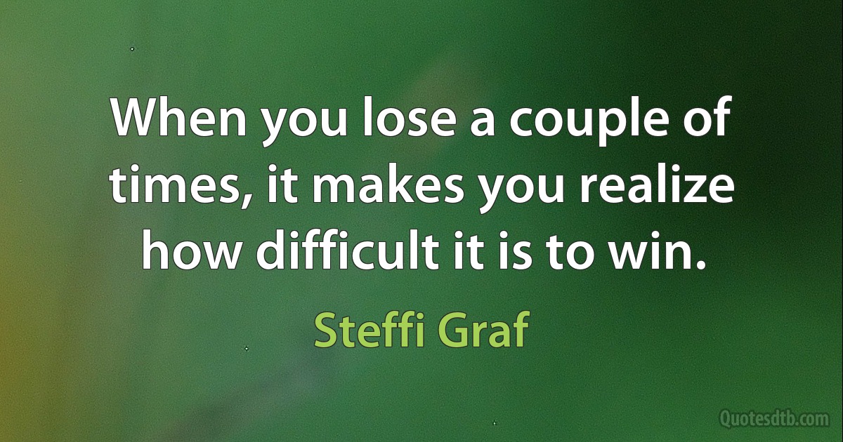 When you lose a couple of times, it makes you realize how difficult it is to win. (Steffi Graf)