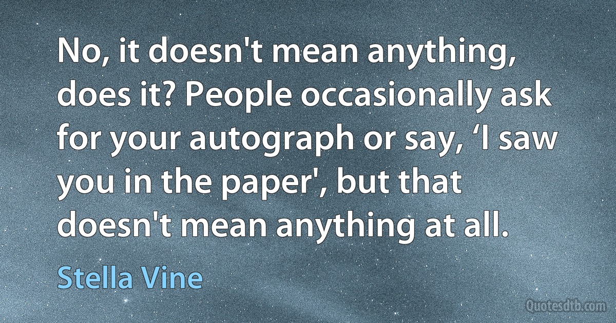 No, it doesn't mean anything, does it? People occasionally ask for your autograph or say, ‘I saw you in the paper', but that doesn't mean anything at all. (Stella Vine)